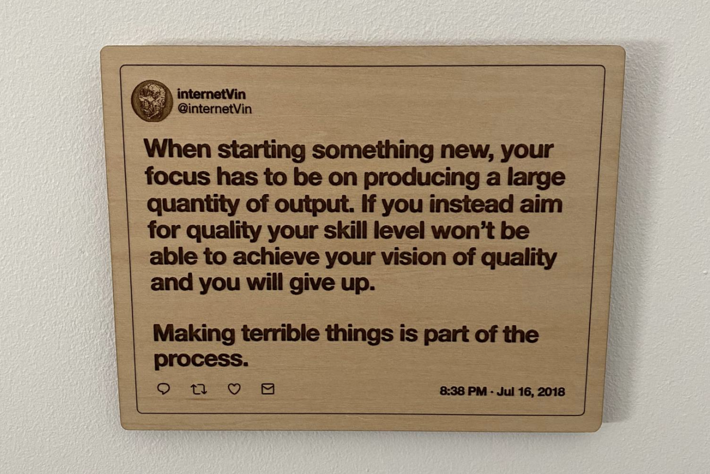 A quote by internetVin etched out in wood, saying: ’When starting something new, your focus has to be on producing a large quantity of output. If you instead aim for quality your skill level won’t be able to achieve your vision of quality and you will give up. Making terrible things is part of the process.’